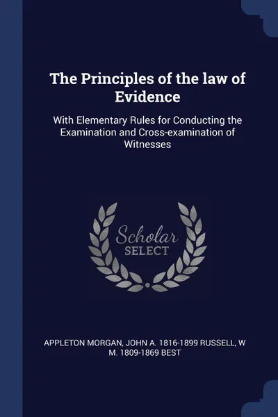 Обложка книги The Principles of the law of Evidence. With Elementary Rules for Conducting the Examination and Cross-examination of Witnesses, Appleton Morgan, John A. 1816-1899 Russell, W M. 1809-1869 Best