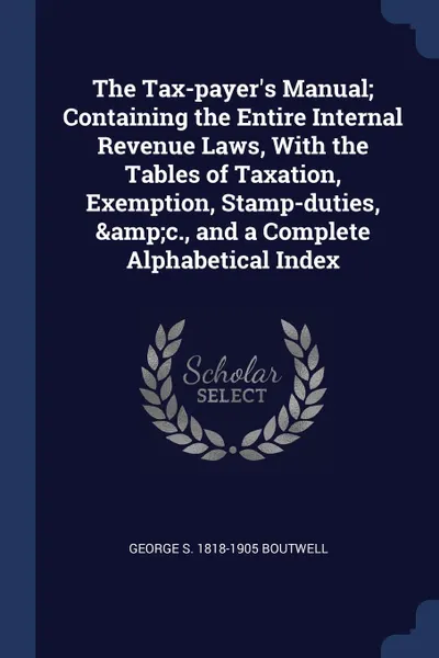 Обложка книги The Tax-payer.s Manual; Containing the Entire Internal Revenue Laws, With the Tables of Taxation, Exemption, Stamp-duties, .c., and a Complete Alphabetical Index, George S. 1818-1905 Boutwell