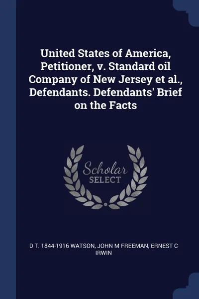 Обложка книги United States of America, Petitioner, v. Standard oil Company of New Jersey et al., Defendants. Defendants. Brief on the Facts, D T. 1844-1916 Watson, John M Freeman, Ernest C Irwin