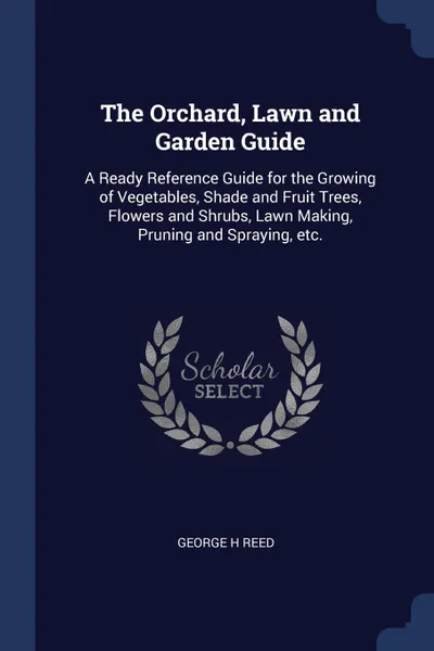 Обложка книги The Orchard, Lawn and Garden Guide. A Ready Reference Guide for the Growing of Vegetables, Shade and Fruit Trees, Flowers and Shrubs, Lawn Making, Pruning and Spraying, etc., George H Reed