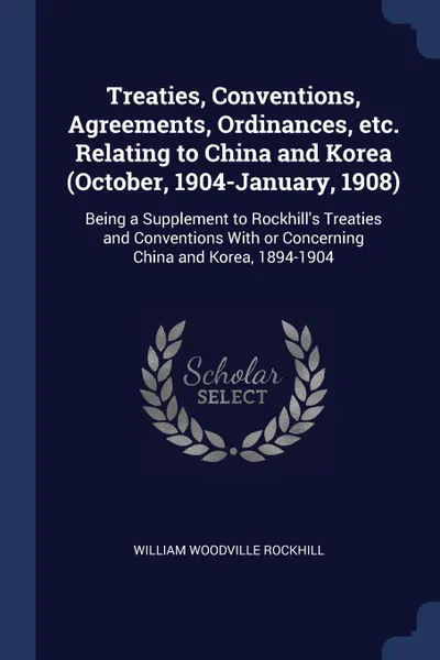 Обложка книги Treaties, Conventions, Agreements, Ordinances, etc. Relating to China and Korea (October, 1904-January, 1908). Being a Supplement to Rockhill.s Treaties and Conventions With or Concerning China and Korea, 1894-1904, William Woodville Rockhill