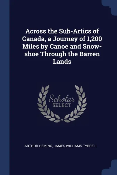Обложка книги Across the Sub-Artics of Canada, a Journey of 1,200 Miles by Canoe and Snow-shoe Through the Barren Lands, Arthur Heming, James Williams Tyrrell