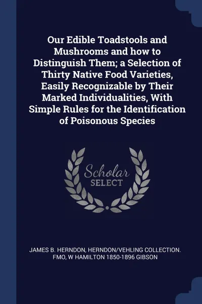 Обложка книги Our Edible Toadstools and Mushrooms and how to Distinguish Them; a Selection of Thirty Native Food Varieties, Easily Recognizable by Their Marked Individualities, With Simple Rules for the Identification of Poisonous Species, James B. Herndon, Herndon,Vehling Collection. fmo, W Hamilton 1850-1896 Gibson