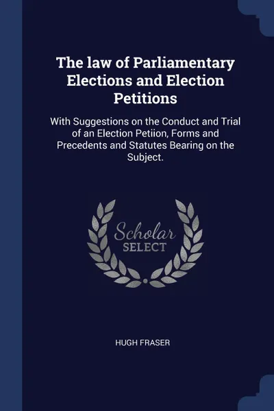 Обложка книги The law of Parliamentary Elections and Election Petitions. With Suggestions on the Conduct and Trial of an Election Petiion, Forms and Precedents and Statutes Bearing on the Subject., Hugh Fraser