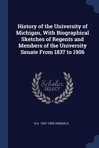 Обложка книги History of the University of Michigan, With Biographical Sketches of Regents and Members of the University Senate From 1837 to 1906, B A. 1837-1900 Hinsdale