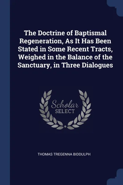 Обложка книги The Doctrine of Baptismal Regeneration, As It Has Been Stated in Some Recent Tracts, Weighed in the Balance of the Sanctuary, in Three Dialogues, Thomas Tregenna Biddulph