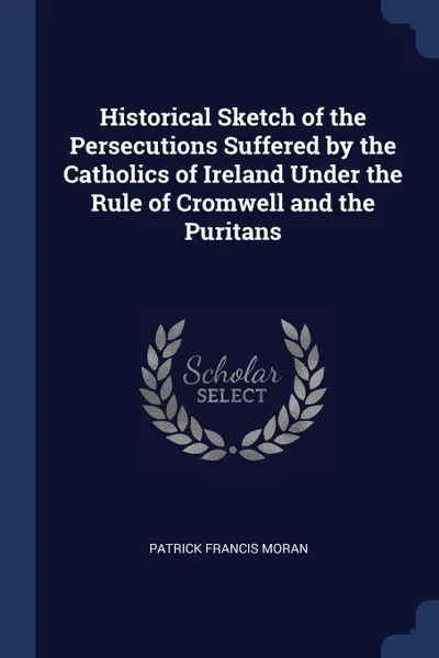 Обложка книги Historical Sketch of the Persecutions Suffered by the Catholics of Ireland Under the Rule of Cromwell and the Puritans, Patrick Francis Moran