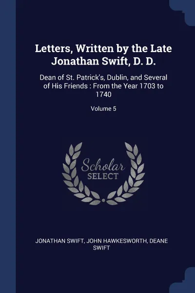 Обложка книги Letters, Written by the Late Jonathan Swift, D. D. Dean of St. Patrick.s, Dublin, and Several of His Friends : From the Year 1703 to 1740; Volume 5, Jonathan Swift, John Hawkesworth, Deane Swift