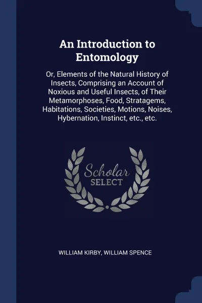 Обложка книги An Introduction to Entomology. Or, Elements of the Natural History of Insects, Comprising an Account of Noxious and Useful Insects, of Their Metamorphoses, Food, Stratagems, Habitations, Societies, Motions, Noises, Hybernation, Instinct, etc., etc., William Kirby, William Spence