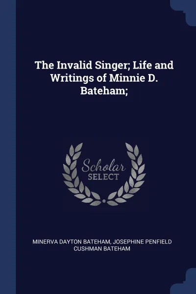 Обложка книги The Invalid Singer; Life and Writings of Minnie D. Bateham;, Minerva Dayton Bateham, Josephine Penfield Cushman Bateham