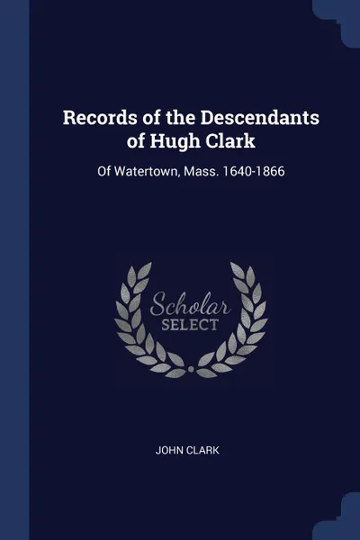 Обложка книги Records of the Descendants of Hugh Clark. Of Watertown, Mass. 1640-1866, JOHN CLARK