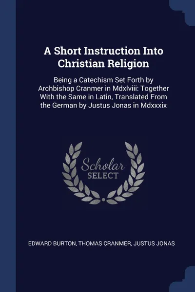 Обложка книги A Short Instruction Into Christian Religion. Being a Catechism Set Forth by Archbishop Cranmer in Mdxlviii: Together With the Same in Latin, Translated From the German by Justus Jonas in Mdxxxix, Edward Burton, Thomas Cranmer, Justus Jonas