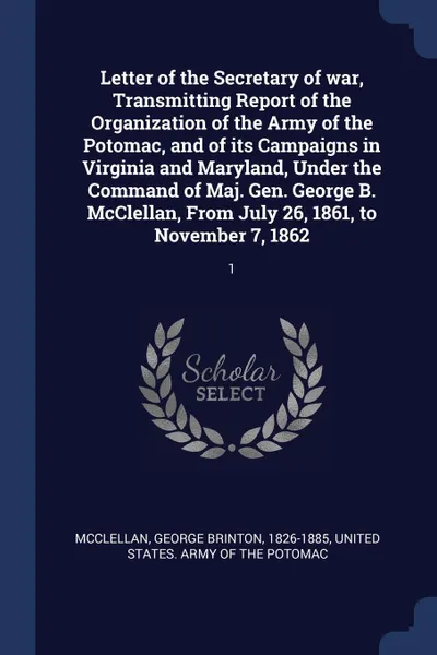 Обложка книги Letter of the Secretary of war, Transmitting Report of the Organization of the Army of the Potomac, and of its Campaigns in Virginia and Maryland, Under the Command of Maj. Gen. George B. McClellan, From July 26, 1861, to November 7, 1862. 1, George Brinton McClellan