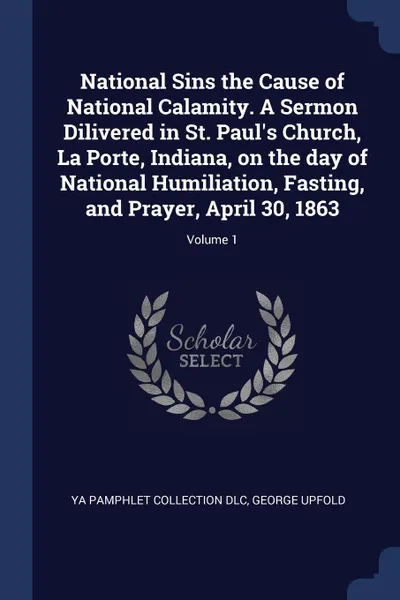 Обложка книги National Sins the Cause of National Calamity. A Sermon Dilivered in St. Paul.s Church, La Porte, Indiana, on the day of National Humiliation, Fasting, and Prayer, April 30, 1863; Volume 1, YA Pamphlet Collection DLC, George Upfold