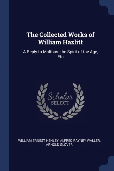 Обложка книги The Collected Works of William Hazlitt. A Reply to Malthus. the Spirit of the Age, Etc, William Ernest Henley, Alfred Rayney Waller, Arnold Glover