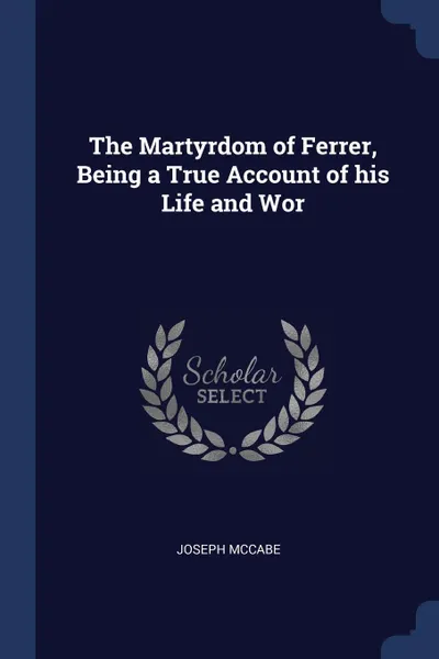 Обложка книги The Martyrdom of Ferrer, Being a True Account of his Life and Wor, Joseph McCabe