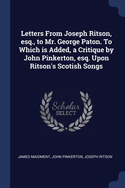 Обложка книги Letters From Joseph Ritson, esq., to Mr. George Paton. To Which is Added, a Critique by John Pinkerton, esq. Upon Ritson.s Scotish Songs, James Maidment, John Pinkerton, Joseph Ritson