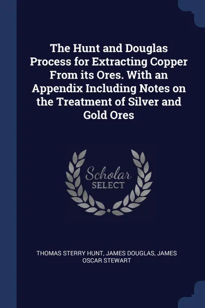 Обложка книги The Hunt and Douglas Process for Extracting Copper From its Ores. With an Appendix Including Notes on the Treatment of Silver and Gold Ores, Thomas Sterry Hunt, James Douglas, James Oscar Stewart