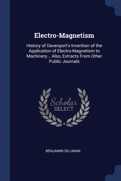 Обложка книги Electro-Magnetism. History of Davenport.s Invention of the Application of Electro-Magnetism to Machinery... Also, Extracts From Other Public Journals, Benjamin Silliman