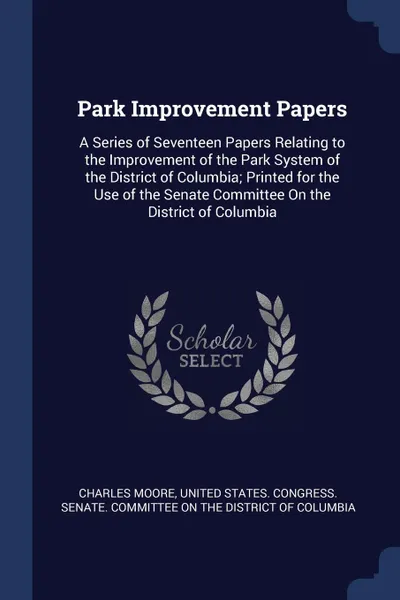 Обложка книги Park Improvement Papers. A Series of Seventeen Papers Relating to the Improvement of the Park System of the District of Columbia; Printed for the Use of the Senate Committee On the District of Columbia, Charles Moore