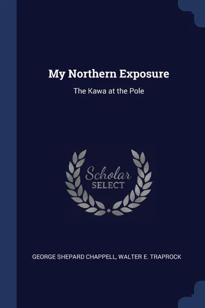 Обложка книги My Northern Exposure. The Kawa at the Pole, George Shepard Chappell, Walter E. Traprock