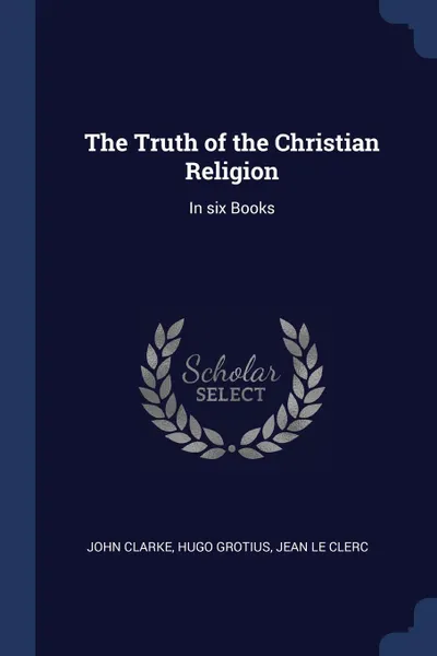 Обложка книги The Truth of the Christian Religion. In six Books, John Clarke, Hugo Grotius, Jean Le Clerc