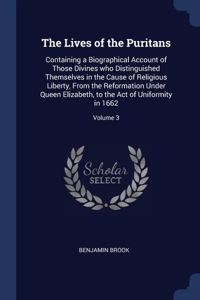 Обложка книги The Lives of the Puritans. Containing a Biographical Account of Those Divines who Distinguished Themselves in the Cause of Religious Liberty, From the Reformation Under Queen Elizabeth, to the Act of Uniformity in 1662; Volume 3, Benjamin Brook