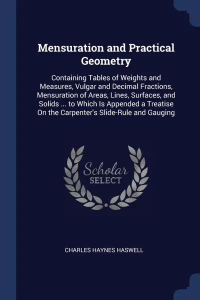 Обложка книги Mensuration and Practical Geometry. Containing Tables of Weights and Measures, Vulgar and Decimal Fractions, Mensuration of Areas, Lines, Surfaces, and Solids ... to Which Is Appended a Treatise On the Carpenter.s Slide-Rule and Gauging, Charles Haynes Haswell