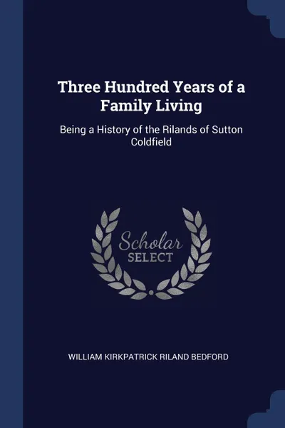 Обложка книги Three Hundred Years of a Family Living. Being a History of the Rilands of Sutton Coldfield, William Kirkpatrick Riland Bedford