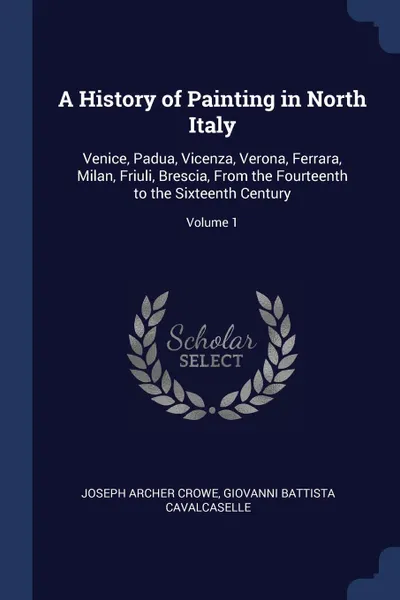 Обложка книги A History of Painting in North Italy. Venice, Padua, Vicenza, Verona, Ferrara, Milan, Friuli, Brescia, From the Fourteenth to the Sixteenth Century; Volume 1, Joseph Archer Crowe, Giovanni Battista Cavalcaselle