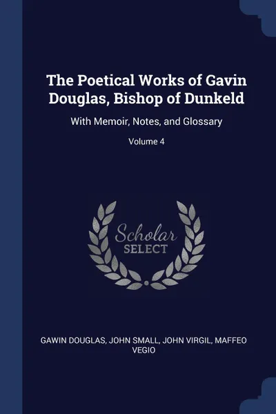 Обложка книги The Poetical Works of Gavin Douglas, Bishop of Dunkeld. With Memoir, Notes, and Glossary; Volume 4, Gawin Douglas, John Small, John Virgil