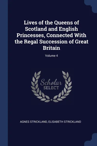 Обложка книги Lives of the Queens of Scotland and English Princesses, Connected With the Regal Succession of Great Britain; Volume 4, Agnes Strickland, Elisabeth Strickland