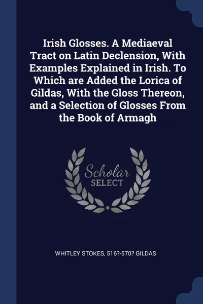 Обложка книги Irish Glosses. A Mediaeval Tract on Latin Declension, With Examples Explained in Irish. To Which are Added the Lorica of Gildas, With the Gloss Thereon, and a Selection of Glosses From the Book of Armagh, Whitley Stokes, 516?-570? Gildas