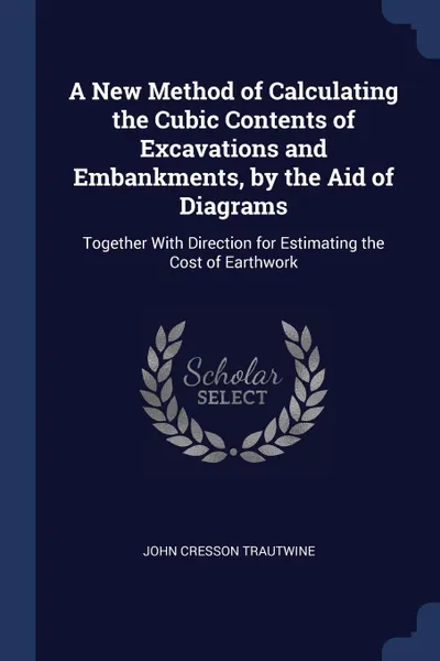 Обложка книги A New Method of Calculating the Cubic Contents of Excavations and Embankments, by the Aid of Diagrams. Together With Direction for Estimating the Cost of Earthwork, John Cresson Trautwine