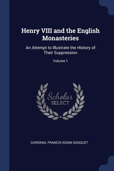 Обложка книги Henry VIII and the English Monasteries. An Attempt to Illustrate the History of Their Suppression; Volume 1, Cardinal Francis Aidan Gasquet