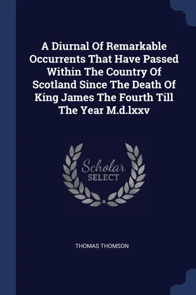 Обложка книги A Diurnal Of Remarkable Occurrents That Have Passed Within The Country Of Scotland Since The Death Of King James The Fourth Till The Year M.d.lxxv, Thomas Thomson