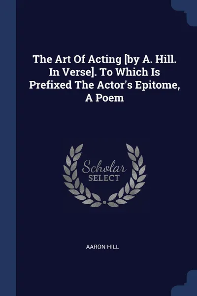 Обложка книги The Art Of Acting .by A. Hill. In Verse.. To Which Is Prefixed The Actor.s Epitome, A Poem, Aaron Hill