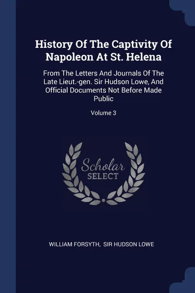 Обложка книги History Of The Captivity Of Napoleon At St. Helena. From The Letters And Journals Of The Late Lieut.-gen. Sir Hudson Lowe, And Official Documents Not Before Made Public; Volume 3, William Forsyth