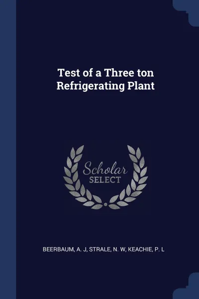 Обложка книги Test of a Three ton Refrigerating Plant, A J Beerbaum, N W Strale, P L Keachie