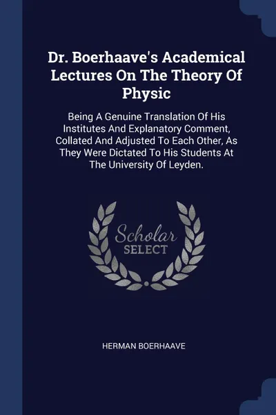 Обложка книги Dr. Boerhaave.s Academical Lectures On The Theory Of Physic. Being A Genuine Translation Of His Institutes And Explanatory Comment, Collated And Adjusted To Each Other, As They Were Dictated To His Students At The University Of Leyden., Herman Boerhaave