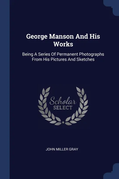 Обложка книги George Manson And His Works. Being A Series Of Permanent Photographs From His Pictures And Sketches, John Miller Gray