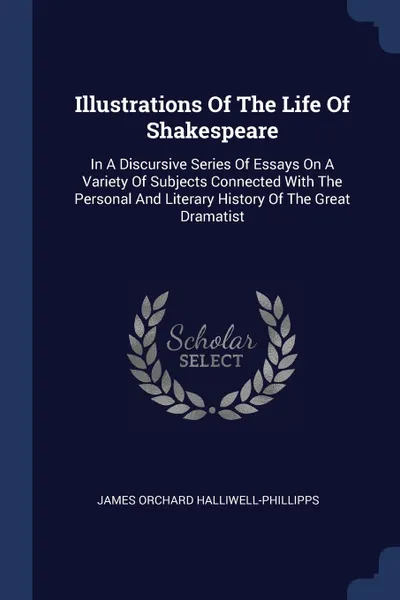 Обложка книги Illustrations Of The Life Of Shakespeare. In A Discursive Series Of Essays On A Variety Of Subjects Connected With The Personal And Literary History Of The Great Dramatist, James Orchard Halliwell-Phillipps