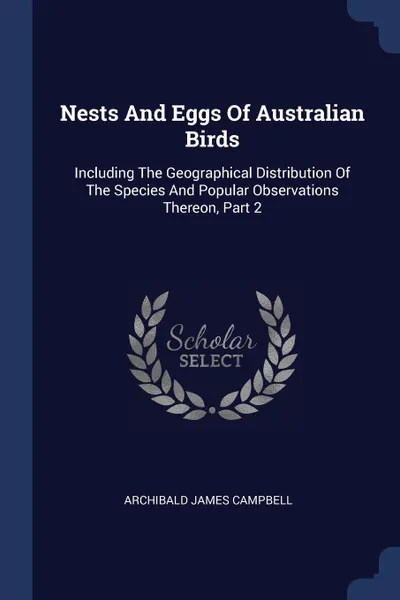 Обложка книги Nests And Eggs Of Australian Birds. Including The Geographical Distribution Of The Species And Popular Observations Thereon, Part 2, Archibald James Campbell