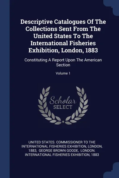 Обложка книги Descriptive Catalogues Of The Collections Sent From The United States To The International Fisheries Exhibition, London, 1883. Constituting A Report Upon The American Section; Volume 1, London, 1883