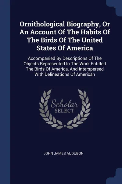 Обложка книги Ornithological Biography, Or An Account Of The Habits Of The Birds Of The United States Of America. Accompanied By Descriptions Of The Objects Represented In The Work Entitled The Birds Of America, And Interspersed With Delineations Of American, John James Audubon