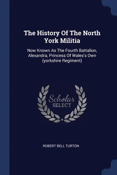 Обложка книги The History Of The North York Militia. Now Known As The Fourth Battalion, Alexandra, Princess Of Wales.s Own (yorkshire Regiment), Robert Bell Turton