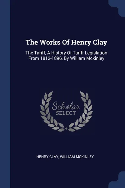 Обложка книги The Works Of Henry Clay. The Tariff, A History Of Tariff Legislation From 1812-1896, By William Mckinley, Henry Clay, William McKinley