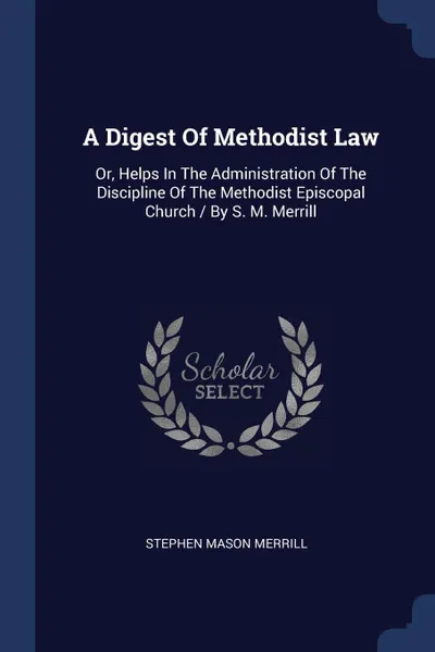 Обложка книги A Digest Of Methodist Law. Or, Helps In The Administration Of The Discipline Of The Methodist Episcopal Church / By S. M. Merrill, Stephen Mason Merrill