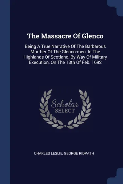 Обложка книги The Massacre Of Glenco. Being A True Narrative Of The Barbarous Murther Of The Glenco-men, In The Highlands Of Scotland, By Way Of Military Execution, On The 13th Of Feb. 1692, Charles Leslie, George Ridpath