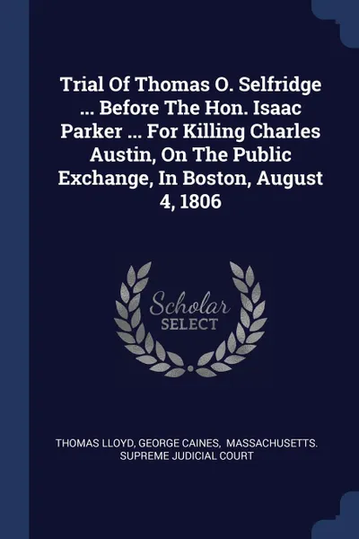 Обложка книги Trial Of Thomas O. Selfridge ... Before The Hon. Isaac Parker ... For Killing Charles Austin, On The Public Exchange, In Boston, August 4, 1806, Thomas Lloyd, George Caines